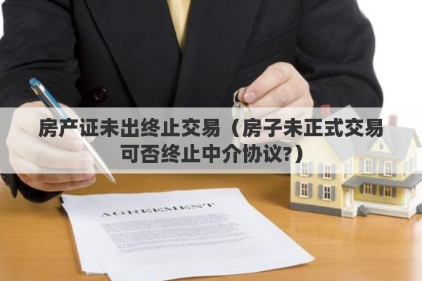 房产证未出终止交易（房子未正式交易可否终止中介协议?）
