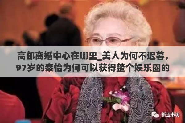 高邮离婚中心在哪里_美人为何不迟暮，97岁的秦怡为何可以获得整个娱乐圈的尊重？