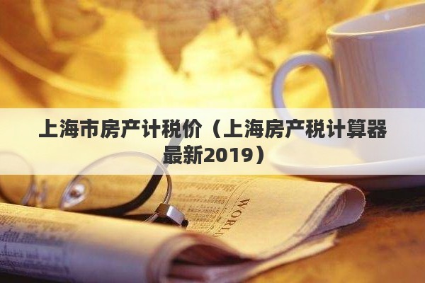 上海市房产计税价（上海房产税计算器最新2019）