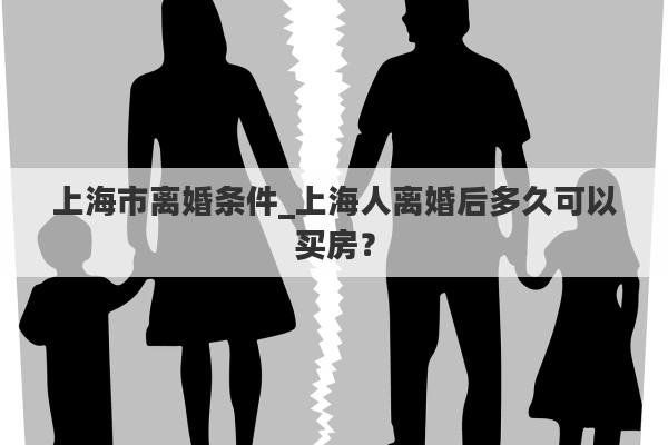 上海市离婚条件_上海人离婚后多久可以买房？